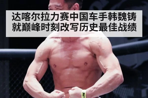 达喀尔拉力赛中国车手韩魏铸就巅峰时刻改写历史最佳战绩